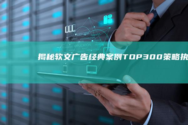 揭秘软文广告经典案例TOP300：策略、执行与成功之道