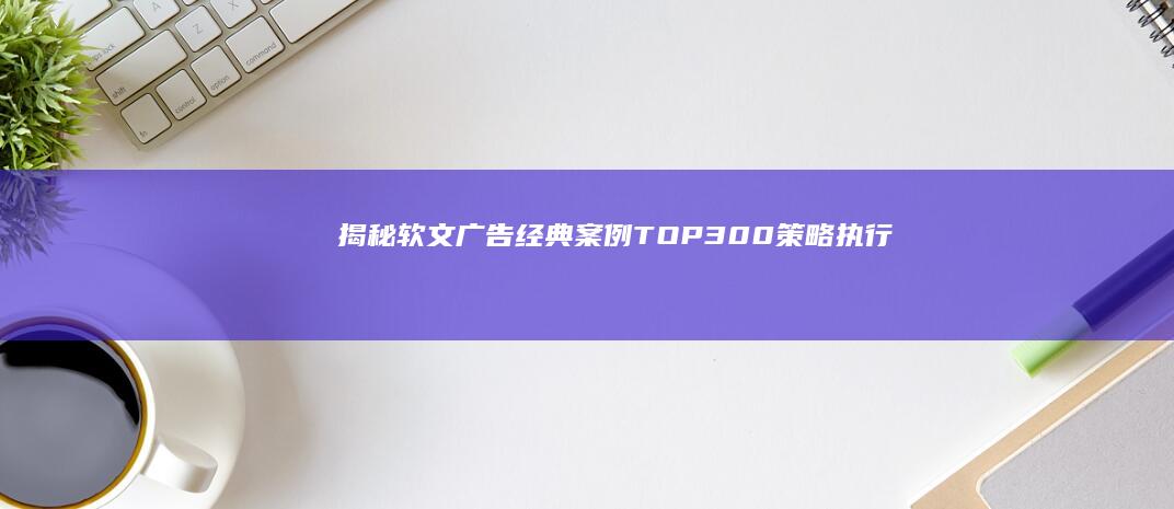 揭秘软文广告经典案例TOP300：策略、执行与成功之道